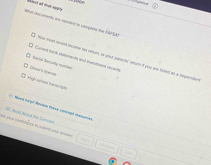 restion
completed
Select all that apply
What documents are needed to complete the FAFSA
our most recent income tax return, or your parents' return if you are listed as a depender
Current bank statements and investment records
Social Security number
Driver's license
High school transcripts
Need help? Review these concept resources
Read About the Concept
ate your confidence to submit your answer . Medium
High
Low
