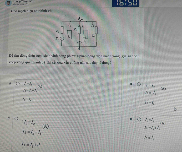 Lương Tùng Linh
dtc245140151
Cho mạch điện như hình vẽ:
Đề tìm dòng điện trên các nhánh bằng phương pháp dòng điện mạch vòng (giả sử cho J
khép vòng qua nhánh 3) thì kết quả xếp chồng nào sau đây là đúng?
A I_1=I_a
B I_1=I_a
(A) (A)
I_2=I_a-I_b
I_2=I_b
I_3=I_b
I_3=I_b
C
I_1=I_a
D I_1=I_a
(A)
(A)
I_2=I_a+I_b
I_2=I_a-I_b
dot I_3=dot I_b
dot I_3=dot Ij