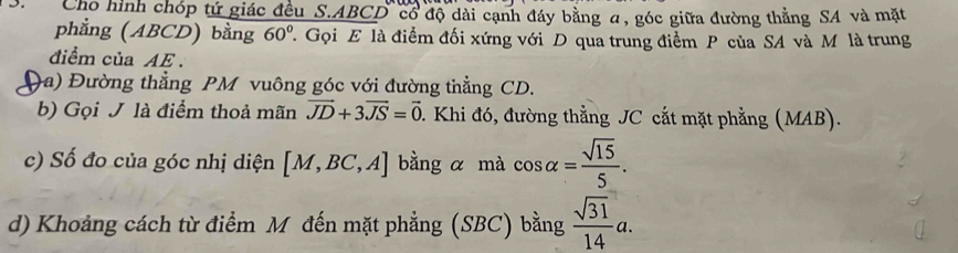 Chổ hình chóp tứ giác đều S. ABCD cổ độ dài cạnh đáy bằng α, góc giữa đường thẳng SA và mặt 
phẳng (ABCD) bằng 60° 7. Gọi E là điểm đối xứng với D qua trung điểm P của SA và M là trung 
điểm của AE. 
a) Đường thẳng PM vuông góc với đường thẳng CD. 
b) Gọi J là điểm thoả mãn vector JD+3vector JS=vector 0 1. Khi đó, đường thẳng JC cắt mặt phẳng (MAB). 
c) Số đo của góc nhị diện [M,BC,A] bằng α mà cos alpha = sqrt(15)/5 . 
d) Khoảng cách từ điểm Mỹ đến mặt phẳng (SBC) bằng  sqrt(31)/14 a.