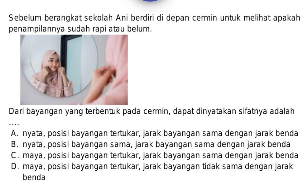 Sebelum berangkat sekolah Ani berdiri di depan cermin untuk melihat apakah
penampilannya sudah rapi atau belum.
Dari bayangan yang terbentuk pada cermin, dapat dinyatakan sifatnya adalah
_…
A. nyata, posisi bayangan tertukar, jarak bayangan sama dengan jarak benda
B. nyata, posisi bayangan sama, jarak bayangan sama dengan jarak benda
C. maya, posisi bayangan tertukar, jarak bayangan sama dengan jarak benda
D. maya, posisi bayangan tertukar, jarak bayangan tidak sama dengan jarak
benda