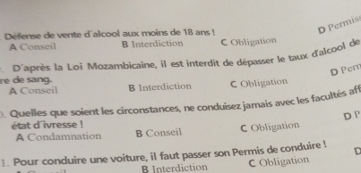 Défense de vente d'alcool aux moins de 18 ans !
D Permis
A Conseil B Interdiction C Obligation
re de sang. P'après la Loi Mozambicaine, il est interdit de dépasser le taux d'alcool de
D Per
A Conseil B Interdiction C Obligation
D. Quelles que soient les circonstances, ne conduisez jamais avec les facultés aff
état d'ivresse !
A Condamnation B Conseil C Obligation D P
1. Pour conduire une voiture, il faut passer son Permis de conduire ! D
B Interdiction C Obligation