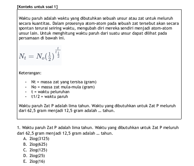 [Konteks untuk soal 1]
Waktu paruh adalah waktu yang dibutuhkan sebuah unsur atau zat untuk meluruh
secara kuantitas. Dalam prosesnya atom-atom pada æbuah zat tersebut akan secara
spontan terurai seiring waktu, mengubah diri mereka sendiri menjadi atom-atom
unsur lain. Untuk menghitung waktu paruh dari suatu unsur dapat dilihat pada
persamaan di bawah ini.
N_t=N_o( 1/2 )^frac tt_1
Keterangan:
Nt= massa zat yang tersisa (gram)
No= massa zat mula-mula (gram)
t= v vaktu peluruhan
t1/2= waktu paruh
Waktu paruh Zat P adalah lima tahun. Waktu yang dibutuhkan untuk Zat P meluruh
dari 62,5 gram menjadi 12,5 gram adalah ... tahun.
1. Waktu paruh Zat P adalah lima tahun. Waktu yang dibutuhkan untuk Zat P meluruh
dari 62,5 gram menjadi 12,5 gram adalah ... tahun.
A. 2log (3125)
B. 2log (625)
C. 2log (125)
D. 2log (25)
E. 2log (16)