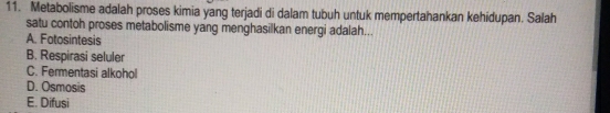 Metabolisme adalah proses kimia yang terjadi di dalam tubuh untuk mempertahankan kehidupan. Salah
satu contoh proses metabolisme yang menghasilkan energi adalah...
A. Fotosintesis
B. Respirasi seluler
C. Fermentasi alkohol
D. Osmosis
E. Difusi