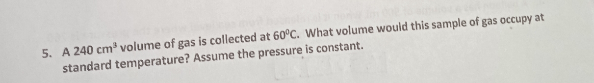 A 240cm^3 volume of gas is collected at 60°C. What volume would this sample of gas occupy at 
standard temperature? Assume the pressure is constant.