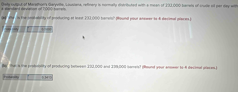 Daily output of Marathon's Garyville, Lousiana, refinery is normally distributed with a mean of 232,000 barrels of crude oil per day with 
a standard deviation of 7,000 barrels. 
(a) 'Wha is the probability of producing at least 232,000 barrels? (Round your answer to 4 decimal places.) 
robr bility 0.5000
(b) hat is the probability of producing between 232,000 and 239,000 barrels? (Round your answer to 4 decimal places.) 
Probability 0.3413