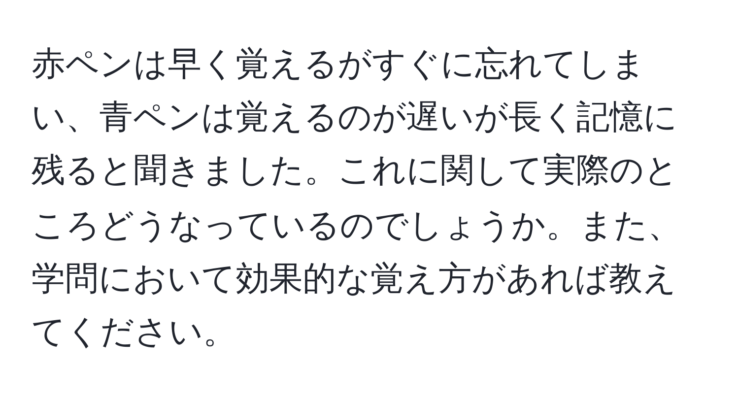 赤ペンは早く覚えるがすぐに忘れてしまい、青ペンは覚えるのが遅いが長く記憶に残ると聞きました。これに関して実際のところどうなっているのでしょうか。また、学問において効果的な覚え方があれば教えてください。