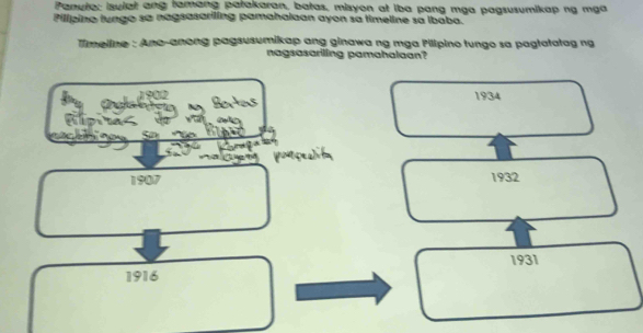 Panute: isulat ang famang patakaran, batas, misyon at iba pang mga pagsusumikap ng mga
Pilípino lungo sa nagsasariling pamahalaan ayon sa timeline sa ibaba.
Timeiine : Ano-anong pagsusumikap ang ginawa ng mga Pillpino tungo sa pagtatatag ng
nagsasariling pamahalaan?
1 900 1934

1907 1932
1916 1931