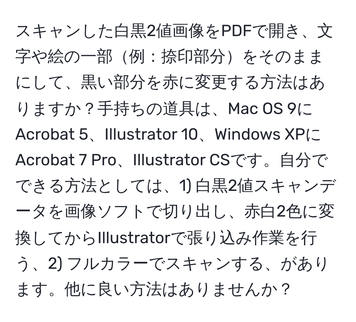 スキャンした白黒2値画像をPDFで開き、文字や絵の一部例：捺印部分をそのままにして、黒い部分を赤に変更する方法はありますか？手持ちの道具は、Mac OS 9にAcrobat 5、Illustrator 10、Windows XPにAcrobat 7 Pro、Illustrator CSです。自分でできる方法としては、1) 白黒2値スキャンデータを画像ソフトで切り出し、赤白2色に変換してからIllustratorで張り込み作業を行う、2) フルカラーでスキャンする、があります。他に良い方法はありませんか？