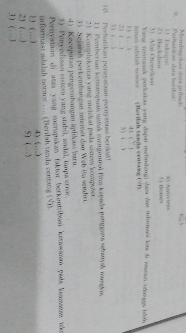 Membagikan data pribadi. (… ) 
9、 Perhatikan data berikut! 
1) Enkripsi 4) Antivirus 
2) Backdoor 5) Botnet 
3) Alat Otentikasi 
Yang termasuk perkakas yang dapat melindungi data dan informasi kita di internet sehingga lebih 
aman adalah nomor …. (Berilah tanda centang (√)). 
1) (…) 4) ( ` ) 
2) (…) 5 ) ( …) 
3) ( . ) 
10. Perhatikan pernyataan-pernyataan berikut! 
1) Pemberian kemampuan untuk mengontrol fitur kepada pengguna sebanyak mungkin. 
2) Kompleksitas yang melekat pada sistem komputer. 
3) Sejarah perkembangan internet dan Web itu sendiri. 
4) Kecepatan pengembangan aplikasi baru. 
5) Penyediaan sistem yang stabil, andal, tanpa error. 
Pernyataan di atas yang merupakan faktor berkontribusi kerawanan pada keamanan teke 
informasi adalah nomor …. (Berilah tanda centang (√)). 
1) ( …) 4) (…) 
2) (…) 5) (…) 
3) (…)