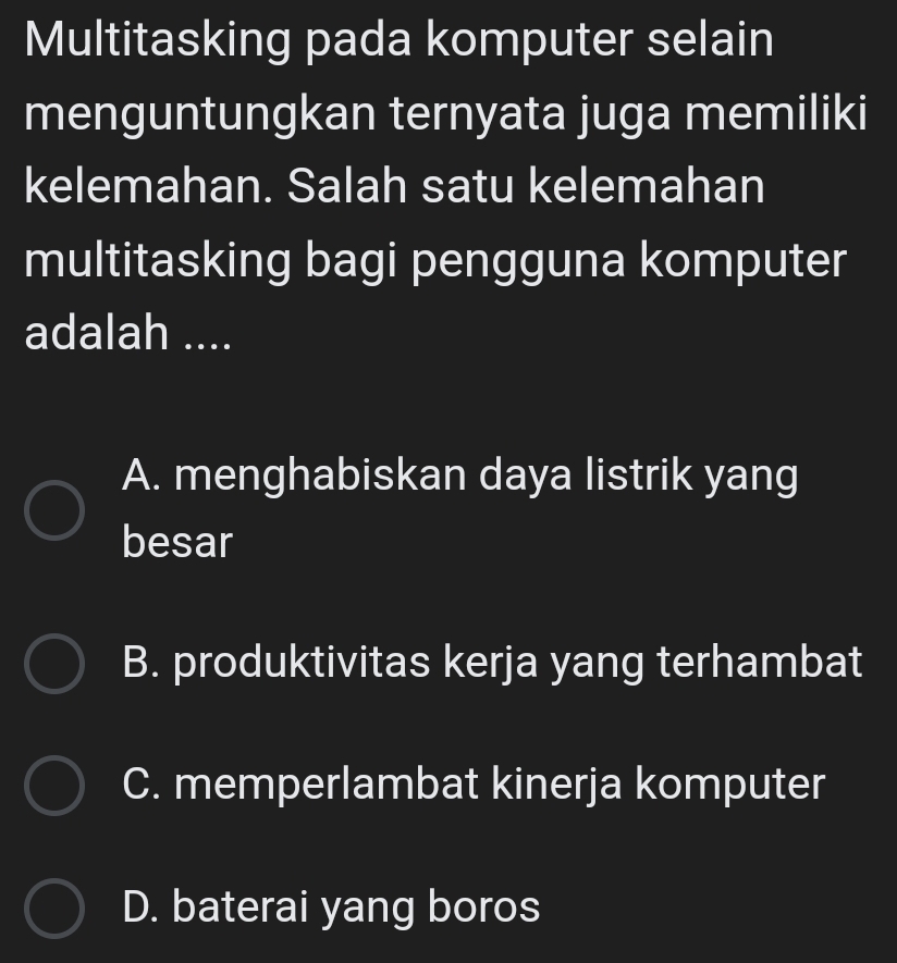 Multitasking pada komputer selain
menguntungkan ternyata juga memiliki
kelemahan. Salah satu kelemahan
multitasking bagi pengguna komputer
adalah ....
A. menghabiskan daya listrik yang
besar
B. produktivitas kerja yang terhambat
C. memperlambat kinerja komputer
D. baterai yang boros