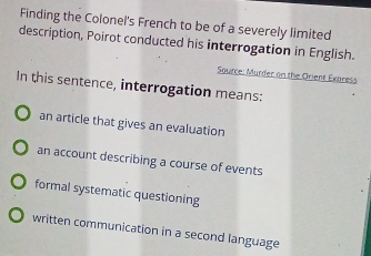 Finding the Colonel's French to be of a severely limited
description, Poirot conducted his interrogation in English.
Source: Murder on the Orient Exaress
In this sentence, interrogation means:
an article that gives an evaluation
an account describing a course of events
formal systematic questioning
written communication in a second language