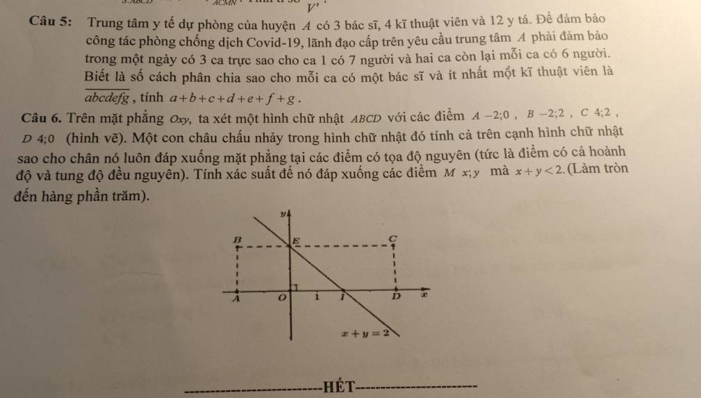 V'
Câu 5: Trung tâm y tế dự phòng của huyện 4 có 3 bác sĩ, 4 kĩ thuật viên và 12 y tá. Để đảm bảo
công tác phòng chống dịch Covid-19, lãnh đạo cấp trên yêu cầu trung tâm A phải đảm bảo
trong một ngày có 3 ca trực sao cho ca 1 có 7 người và hai ca còn lại mỗi ca có 6 người.
Biết là số cách phân chia sao cho mỗi ca có một bác sĩ và ít nhất một kĩ thuật viên là
a bca lefg , tính a+b+c+d+e+f+g.
Câu 6. Trên mặt phẳng Oxy, ta xét một hình chữ nhật ABCD với các điểm A-2;0,B-2;2,C4;2,
D 4;0 (hình vẽ). Một con châu chấu nhảy trong hình chữ nhật đó tính cả trên cạnh hình chữ nhật
sao cho chân nó luôn đáp xuống mặt phẳng tại các điểm có tọa độ nguyên (tức là điểm có cả hoành
độ và tung độ đều nguyên). Tính xác suất để nó đáp xuống các điểm M x; y mà x+y<2</tex> ..(Làm tròn
đến hàng phần trăm).
_hết_