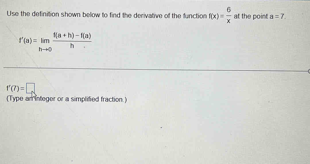 Use the definition shown below to find the derivative of the function f(x)= 6/x  at the point a=7.
f'(a)=limlimits _hto 0 (f(a+h)-f(a))/h 
f'(7)=□
(Type an integer or a simplified fraction.)