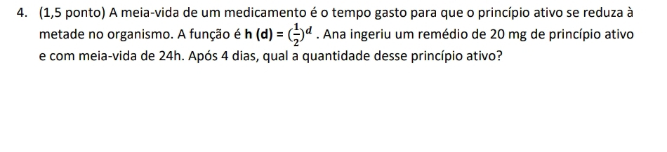 (1,5 ponto) A meia-vida de um medicamento é o tempo gasto para que o princípio ativo se reduza à 
metade no organismo. A função é h(d)=( 1/2 )^d. Ana ingeriu um remédio de 20 mg de princípio ativo 
e com meia-vida de 24h. Após 4 dias, qual a quantidade desse princípio ativo?