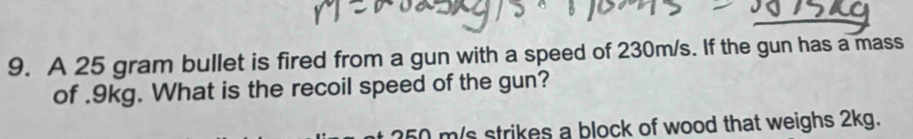 A 25 gram bullet is fired from a gun with a speed of 230m/s. If the gun has a mass 
of . 9kg. What is the recoil speed of the gun?
0 m/s strikes a block of wood that weighs 2kg.