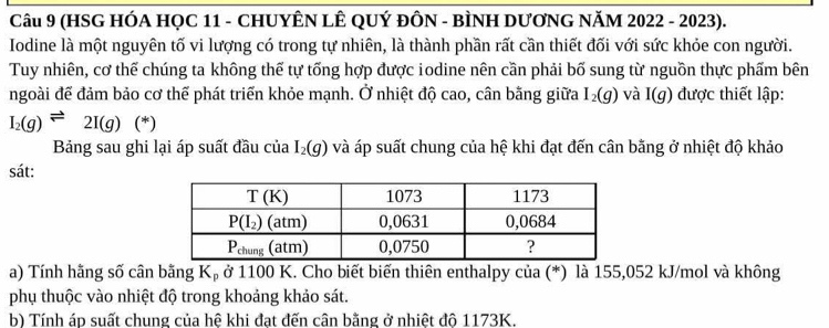 (HSG HÓA HỌC 11 - CHUYÊN LÊ QUÝ ĐÔN - BÌNH DƯƠNG NăM 2022 - 2023).
Iodine là một nguyên tố vi lượng có trong tự nhiên, là thành phần rất cần thiết đối với sức khỏe con người.
Tuy nhiên, cơ thể chúng ta không thế tự tống hợp được iodine nên cần phải bố sung từ nguồn thực phẩm bên
ngoài để đảm bảo cơ thể phát triển khỏe mạnh. Ở nhiệt độ cao, cân bằng giữa I_2(g) và I(g) được thiết lập:
I_2(g)leftharpoons 2I(g) (^*
Bảng sau ghi lại áp suất đầu của I_2(g) và áp suất chung của hệ khi đạt đến cân bằng ở nhiệt độ khảo
sát:
a) Tính hãng số cân bằng Kạ ở 1100 K. Cho biết biến thiên enthalpy của (*) là 155,052 kJ/mol và không
phụ thuộc vào nhiệt độ trong khoảng khảo sát.
b) Tính áp suất chung của hệ khi đạt đến cân bằng ở nhiệt đô 1173K.