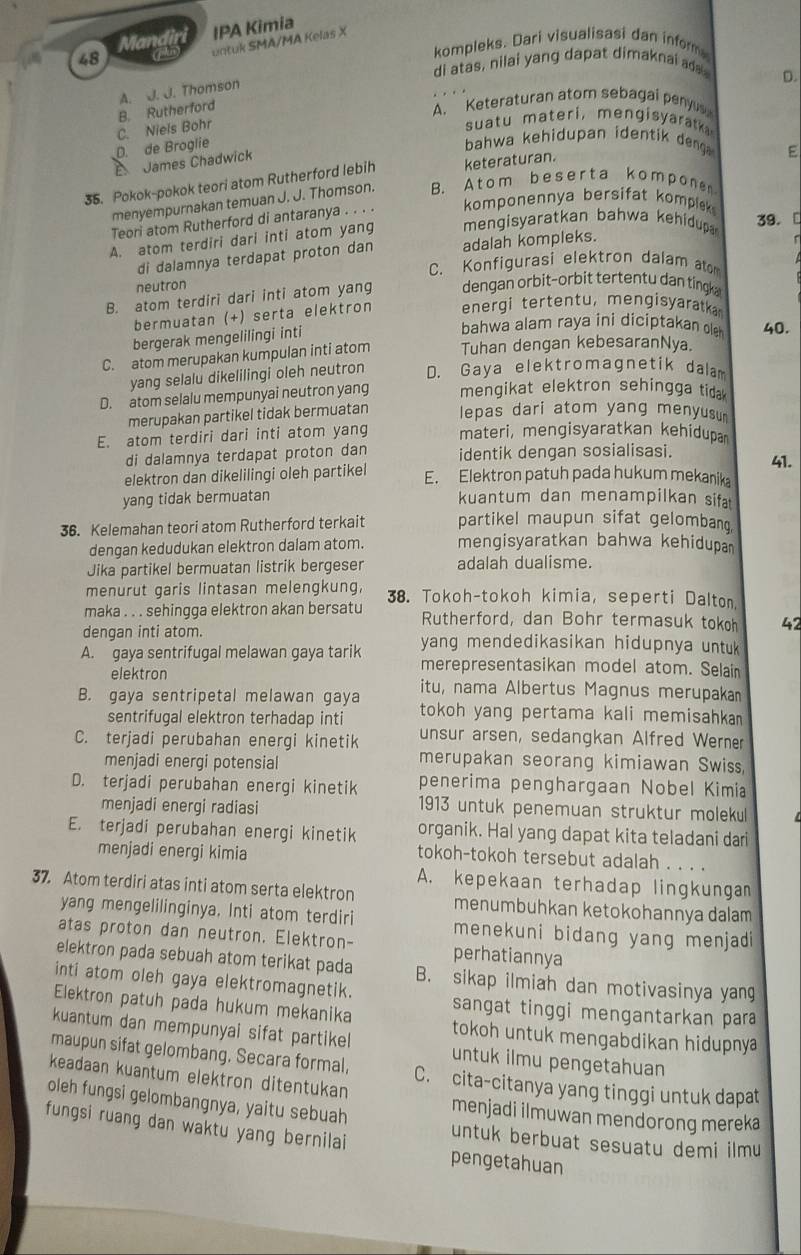 Mandir IPA Kimia
48 T untuk SMA/MA Kelas X
kompleks. Dari visualisasi dan inform
di atas, nilai yang dapat dimaknai ada.
B. Rutherford A. J. J. Thomson
D.
A. Keteraturan atom sebagai penyus
D. de Broglie C. Niels Bohr
suatu materi,mengisarat 
bahwa kehidupan identik deng E
E James Chadwick
35. Pokok-pokok teori atom Rutherford lebih keteraturan.
menyempurnakan temuan J. J. Thomson. B. Atom b eserta komponen
Teori atom Rutherford di antaranya . . . . komponennya bersifat kompiek
A. atom terdiri dari inti atom yang  mengisyaratkan bahwa  kehdup 39. 
di dalamnya terdapat proton dan adalah kompleks.
C. Konfigurasi elektron dalam atom
neutron
B. atom terdiri dari inti atom yang dengan orbit-orbit tertentu dan ting
bermuatan (+) serta elektron energi tertentu, mengisyaratka
bergerak mengelilingi inti
bahwa alam raya ini diciptakan ole 40.
C. atom merupakan kumpulan inti atom Tuhan dengan kebesaranNya.
yang selalu dikelilingi oleh neutron D. Gaya elektromagnetik dalam
D. atom selalu mempunyai neutron yang mengikat elektron sehingga tidak
merupakan partikel tidak bermuatan lepas dari atom yang menyusum
E. atom terdiri dari inti atom yang materi, mengisyaratkan kehidupa
di dalamnya terdapat proton dan identik dengan sosialisasi. 41.
elektron dan dikelilingi oleh partikel E. Elektron patuh pada hukum mekanika
yang tidak bermuatan kuantum dan menampilkan sifa
36. Kelemahan teori atom Rutherford terkait partikel maupun sifat gelombang.
dengan kedudukan elektron dalam atom. mengisyaratkan bahwa kehidupa 
Jika partikel bermuatan listrik bergeser adalah dualisme.
menurut garis lintasan melengkung, 38. Tokoh-tokoh kimia, seperti Dalton.
maka . . . sehingga elektron akan bersatu Rutherford, dan Bohr termasuk tokoh 42
dengan inti atom.
A. gaya sentrifugal melawan gaya tarik yang mendedikasikan hidupnya untuk
merepresentasikan model atom. Selain
elektron itu, nama Albertus Magnus merupakan
B. gaya sentripetal melawan gaya tokoh yang pertama kali memisahkan 
sentrifugal elektron terhadap inti
C. terjadi perubahan energi kinetik unsur arsen, sedangkan Alfred Werner
menjadi energi potensial
merupakan seorang kimiawan Swiss
penerima penghargaan Nobel Kimia
D. terjadi perubahan energi kinetik 1913 untuk penemuan struktur molekul
menjadi energi radiasi
E. terjadi perubahan energi kinetik organik. Hal yang dapat kita teladani dari
menjadi energi kimia
tokoh-tokoh tersebut adalah . . . .
A. kepekaan terhadap lingkunga
37. Atom terdiri atas inti atom serta elektron menumbuhkan ketokohannya dalam
yang mengelilinginya. Inti atom terdiri menekuni bidang yang menjadi
atas proton dan neutron. Elektron- perhatiannya
elektron pada sebuah atom terikat pada B. sikap ilmiah dan motivasinya yang
inti atom oleh gaya elektromagnetik. sangat tinggi mengantarkan para 
Elektron patuh pada hukum mekanika tokoh untuk mengabdikan hidupnya 
kuantum dan mempunyai sifat partike untuk ilmu pengetahuan
maupun sifat gelombang. Secara formal, C. cita-citanya yang tinggi untuk dapat
keadaan kuantum elektron ditentukan
menjadi ilmuwan mendorong mereka
oleh fungsi gelombangnya, yaitu sebuah untuk berbuat sesuatu demi ilmu
fungsi ruang dan waktu yang bernilai pengetahuan