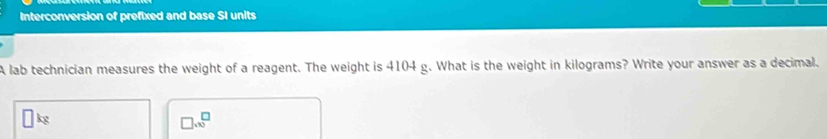 Interconversion of prefixed and base SI units 
A lab technician measures the weight of a reagent. The weight is 4104 g. What is the weight in kilograms? Write your answer as a decimal.
□ kg
□ .* □^(□)