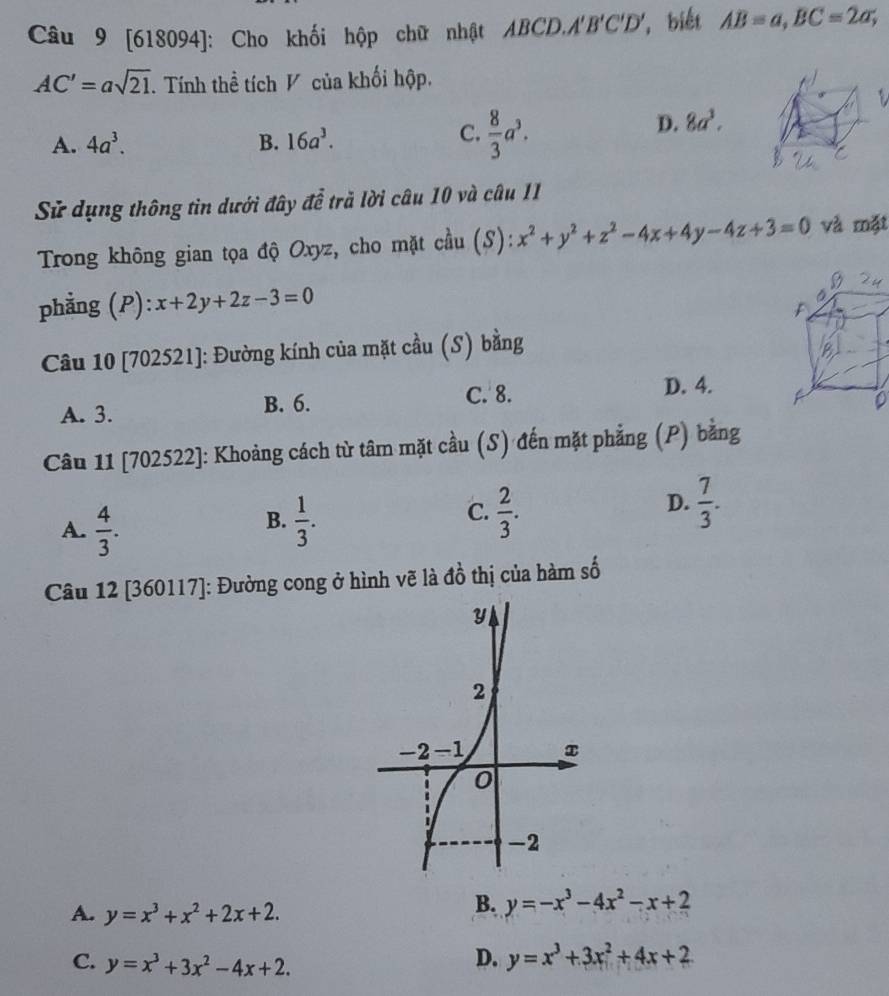 [618094]: Cho khối hộp chữ nhật ABCD, A'B'C'D' *  biết AB=a,BC=2a;
AC'=asqrt(21) Tính thể tích V của khối hộp.
C.
A. 4a^3. B. 16a^3.  8/3 a^3.
D. 8a^3.
Sử dụng thông tin dưới đây để trả lời câu 10 và câu 11
Trong không gian tọa độ Oxyz, cho mặt cầu (S): x^2+y^2+z^2-4x+4y-4z+3=0 và mặt
phẳng (P): x+2y+2z-3=0
Câu 10 [702521]: Đường kính của mặt cầu (S) bằng
C. 8. D. 4.
A. 3. B. 6.
Câu 11 [702522]: Khoảng cách từ tâm mặt cầu (S) đến mặt phẳng (P) bằng
C.
A.  4/3 .  1/3 .  2/3 .
B.
D.  7/3 .
Câu 12 [360117]: Đường cong ở hình vẽ là đồ thị của hàm số
A. y=x^3+x^2+2x+2.
B. y=-x^3-4x^2-x+2
C. y=x^3+3x^2-4x+2.
D. y=x^3+3x^2+4x+2