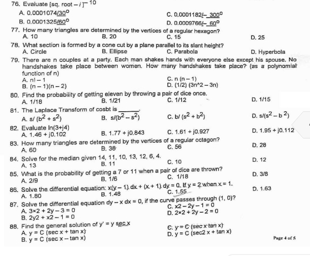 Evaluate [sq. root -i]^-10
A. 0.0001074_ (/30)° C. 0.0001182_ (1-300)°
B. 0.0001325_ (160)° D. 0.1 000 9766_ (1-60)°
77. How many triangles are determined by the vertices of a regular hexagon?
A. 10 B. 20 C. 15 D. 25
78. What section is formed by a cone cut by a plane parallel to its slant height?
A. Circle B. Ellipse C. Parabola D. Hyperbola
79. There are n couples at a party. Each man shakes hands with everyone else except his spouse. No
handshakes take place between women. How many handshakes take place? (as a polynomiah
function of n)
C. n(n-1)
A. n!-1 D.
B. (n-1)(n-2) (1/2)(3n^(wedge)2-3n)
80. Find the probability of getting eleven by throwing a pair of dice once.
A. 1/18 C. 1/12 D. 1/15
B. 1/21
81. The Laplace Transform of cosbt is_ .
A. s/(b^2+s^2) B. s/(b^2-s^2) C. b/(s^2+b^2) D. s/(s^2-b^2)
82. Evaluate ln (3+j4) B. 1.77+j0.843 C. 1.61+j0.927 D. 1.95+j0.112
A. 1.46+j0.102
83. How many triangles are determined by the vertices of a regular octagon? D. 28
A. 60 B. 38 C. 56
84. Solve for the median given 14, 11, 10, 13, 12, 6, 4. C. 10 D. 12
A. 13 B. 11
85. What is the probability of getting a 7 or 11 when a pair of dice are thrown?
A. 2/9 B. 1/6 C. 1 18 D. 3/8
86. Solve the differential equation: x(y-1).dx+(x+1). dy=0. If y=2 when x=1.
A. 1.80 B. 1.4B C. 1. 55 D. 1.63
87. Solve the differential equation dy-xdx=0 , if the curve passes through (1,0) 7
C. x2-2y-1=0
A. 3* 2+2y-3=0
D. 2* 2+2y-2=0
B. 2y2+x2-1=0
88. Find the general solution of y'=y sec x C. y=C (sec x tan x)
D.
A. y=C(sec x+tan x) y=C(sec 2x+tan x) Page 4 of 5
B. y=C(sec x-tan x)