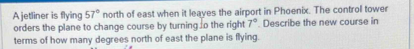 A jetliner is flying 57° north of east when it leaves the airport in Phoenix. The control tower 
orders the plane to change course by turning o the right 7°. Describe the new course in 
terms of how many degrees north of east the plane is flying.