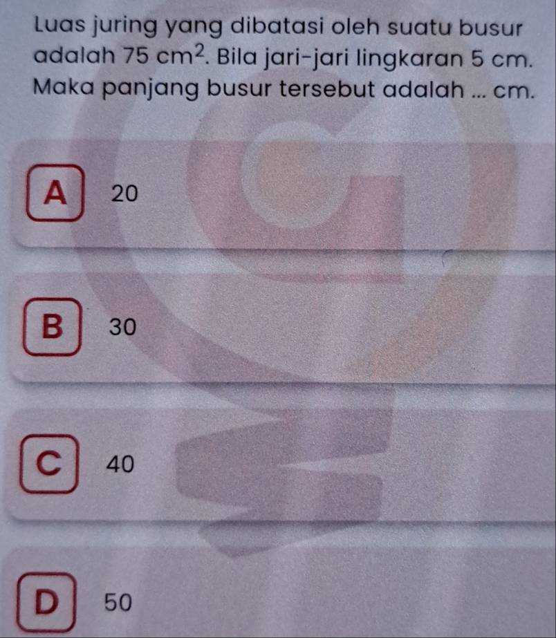 Luas juring yang dibatasi oleh suatu busur
adalah 75cm^2. Bila jari-jari lingkaran 5 cm.
Maka panjang busur tersebut adalah ... cm.
A 20
B 30
C 40
D 50