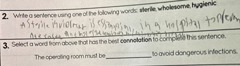 Write a sentence using one of the following words: sterile, wholesome, hygienic 
_ 
3. Select a word from above that has the best connotation to complete this sentence. 
The operating room must be_ to avoid dangerous infections.