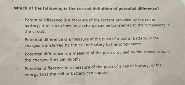 Which of the following is the correct definition of potential difference?
Potential difference is a measure of the current provided by the cell or
battery, it tells you how much charge can be transferred to the components in
the circuit.
Potential difference is a measure of the push of a cell or battery, or the
charges transferred by the cell or battery to the components.
Potential difference is a measure of the push provided by the components, or
the charges they can supply.
Potential difference is a measure of the push of a cell or battery, or the
energy that the cell or battery can supply.