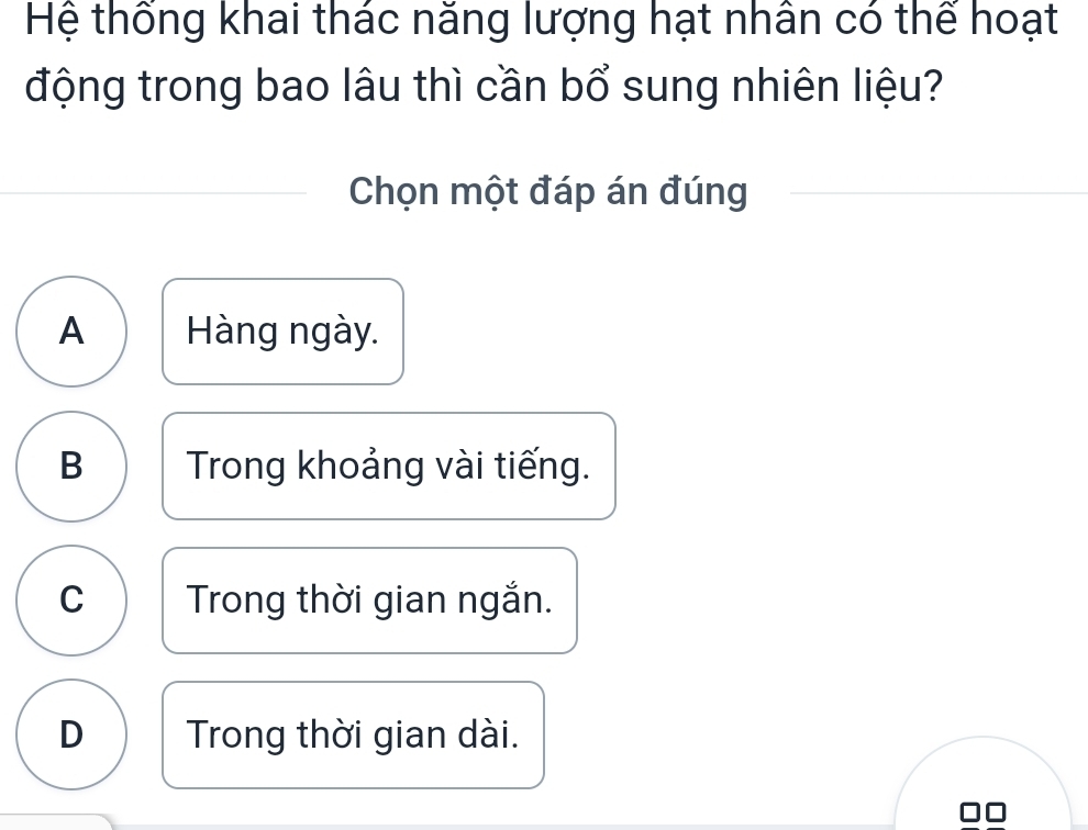 Hệ thống khai thác năng lượng hạt nhân có thể hoạt
động trong bao lâu thì cần bổ sung nhiên liệu?
Chọn một đáp án đúng
A Hàng ngày.
B Trong khoảng vài tiếng.
C Trong thời gian ngắn.
D Trong thời gian dài.