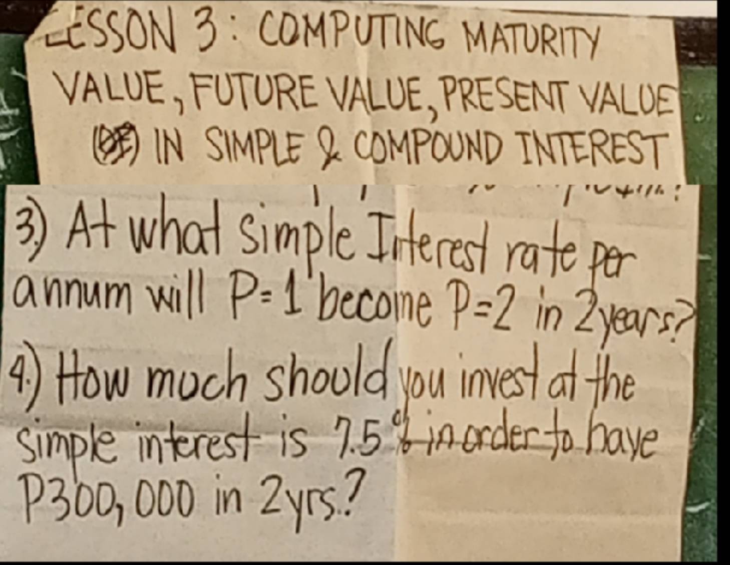 EESSON 3: COMpUTINS MATURITY 
VALUE, FUTORE VALUE, PRESENT VALOE 
(INSIMPLE Q COMPOUND INTEREST 
3) At what simple Interest rate per 
annum will P=1 become p=2 in 2 years? 
4) How much should you invest at the 
simple interest is? c 8 inorder to have
P300, 000 in 2yrs?