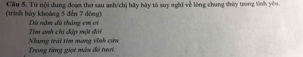 Từ nội dung đoạn thơ sau anh/chị hãy bày tỏ suy nghĩ về lòng chung thủy trong tình yêu. 
(trình bày khoảng 5 đến 7 dòng) 
Dù năm dù tháng em ơi 
Tim anh chỉ đập một đời 
Nhưng trái tim mang vĩnh cửu 
Trong từng giọt máu đỏ tươi.