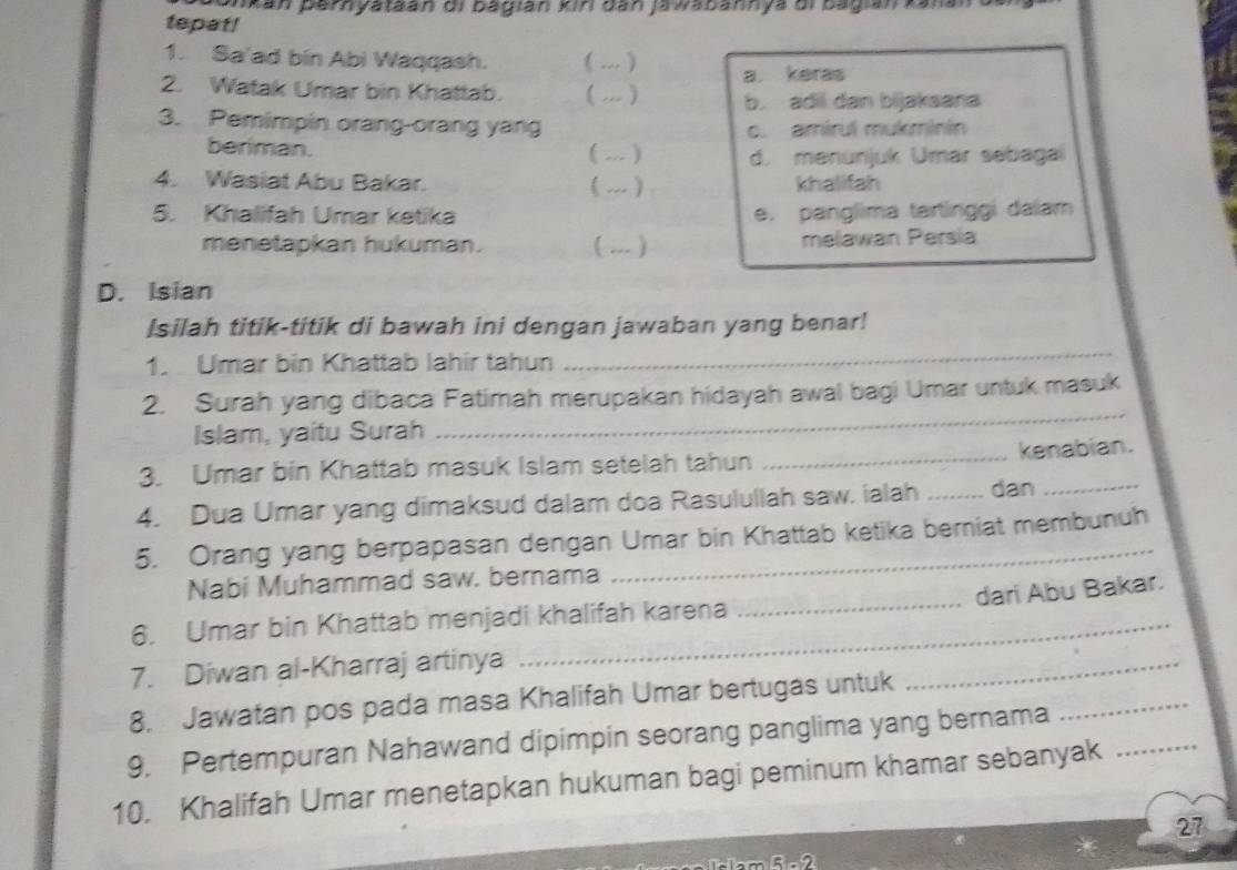 ankan pernyataán di bagián kiri dan jawabannya di bagián kana 
tepat!
1. Sa'ad bin Abi Waqqash.
2. Watak Umar bin Khattab. ( . ) a. keras
b. adil dan bijaksana
3. Pemimpin orang-orang yang c. amírul mukminin
beriman. ( ... ) d. menunjuk Umar sebagai
4. Wasiat Abu Bakar. ( ... ) khalifah
5. Khalifah Umar ketika e. panglima tertinggi dalam
menetapkan hukuman. ( ... ) melawan Persia
D. Isian
Isilah titik-titik di bawah ini dengan jawaban yang benar!
1. Umar bin Khattab lahir tahun
_
_
2. Surah yang dibaca Fatimah merupakan hidayah awal bagi Umar untuk masuk
Islam, yaitu Surah
3. Umar bin Khattab masuk Islam setelah tahun _kenabian.
4. Dua Umar yang dimaksud dalam doa Rasulullah saw. ialah _dan_
5. Orang yang berpapasan dengan Umar bin Khattab ketika berniat membunuh
_
Nabi Muhammad saw. bernama
dari Abu Bakar.
6. Umar bin Khattab menjadi khalifah karena
7. Diwan al-Kharraj artinya
_
8. Jawatan pos pada masa Khalifah Umar bertugas untuk
_
9. Pertempuran Nahawand dipimpin seorang panglima yang bernama
10. Khalifah Umar menetapkan hukuman bagi peminum khamar sebanyak_
27
5-2