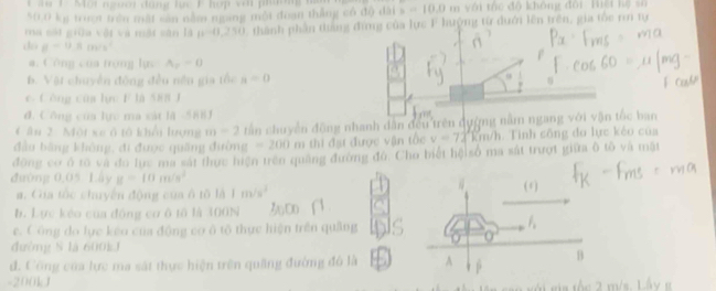1 . Một nườt dang lc F hợp v ớ ph
50,0 kg trư trên mất sản nằm ngang mội đoạn thắng có độ đài 1 b=10.0m * tc độ không đội Hiệ t h ệ s ố 
ma sối giữa vật và một sân là n-0,250 1. thành phần đàng đứng của lực F hưộng từ dưới lên trên, gia tốc r tự 
dó mu =9.8m/s^2
a. Công của trọng lục A_r=0
b. Vật chuyển động đều nền gia tổc a=0
e. C òng của lực F là 588 J 
đ. Công của lực ma sát là -588
C ân 2. Một xe ô tô khổi lượng m=2 tấn chuyển đồng nhanh dân đều trên đường nằm ngang với vận tốc ban 
đầu bằng không, đi được quống đường =200m thi đạt được vận tốc v=72km/h h. Tinh sông đo lực kẻo của 
động cơ ô rõ và đo lực ma sắt thực hiện trên quảng đường đủ. Cho biết hộisố ma sắt trượt giữa ô tô và mặt 
đường 0,05 Lây g=10m/s^2
a. Gia tốc chuyến động của ô 10l△ 1m/s^2
b. Lực kéo của động cơ ô tǔ là 300N
e. Công do lực kếo của động cơ ô tổ thực hiện trên quảng 
đường S là 600kJ
d. Công của lực ma sát thực hiện trên quầng đường đó là
-200kJ
