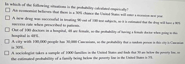 In which of the following situations is the probability calculated empirically?
An economist believes that there is a 30% chance the United States will enter a recession next year.
A new drug was successful in treating 90 out of 100 test subjects, so it is estimated that the drug will have a 90%
success rate when prescribed to patients.
Out of 100 doctors in a hospital, 48 are female, so the probability of having a female doctor when going to this
hospital is 48%.
A city with 100,000 people has 30,000 Caucasians, so the probability that a random person in this city is Caucasian
is 30%.
A sociologist takes a sample of 1000 families in the United States and finds that 50 are below the poverty line, so
the estimated probability of a family being below the poverty line in the United States is 5%.