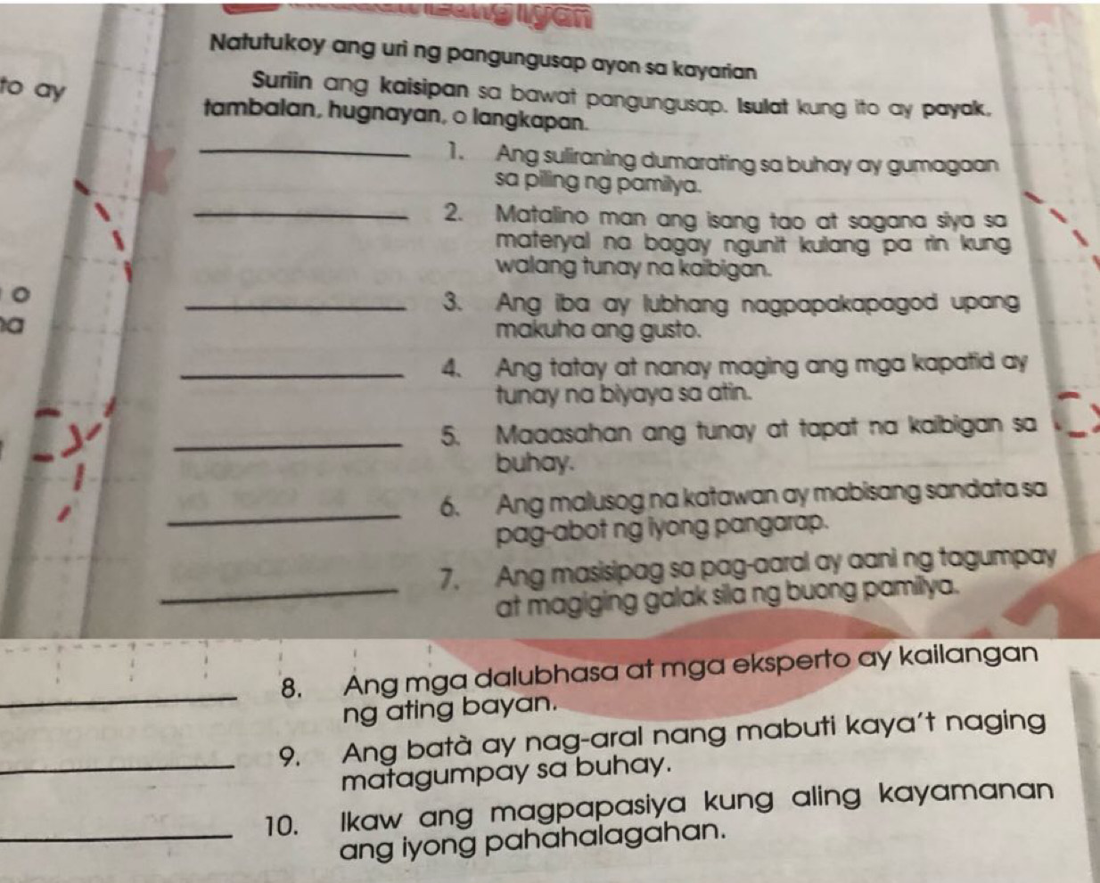 anglyan 
Natutukoy ang uri ng pangungusap ayon sa kayarian 
Suriin ang kaisipan sa bawat pangungusap. Isulat kung ito ay payak, 
to ay tambalan, hugnayan, o langkapan. 
_1. Ang suliraning dumarating sa buhay ay gumagaan 
sa piling ng pamilya. 
_2. Matalino man ang isang tao at sagana siya sa 
materyal na bagay ngunit kulang pa rin kung . 
walang tunay na kaibigan. 
。 
_3. Ang iba ay lubhang nagpapakapagod upang 
a 
makuha ang gusto. 
_4. Ang tatay at nanay maging ang mga kapatid ay 
tunay na biyaya sa atin. 
_5. Maaasahan ang tunay at tapat na kaibigan sa 
buhay. 
_6. Ang malusog na katawan ay mabisang sandata sa 
pag-abot ng lyong pangarap. 
7. Ang masisipag sa pag-aaral ay aani ng tagumpay 
_at magiging galak sila ng buong pamillya. 
_ 
8. Ang mga dalubhasa at mga eksperto ay kailangan 
ng ating bayan. 
9. Ang batà ay nag-aral nang mabuti kaya't naging 
_matagumpay sa buhay. 
_10. Ikaw ang magpapasiya kung aling kayamanan 
ang iyong pahahalagahan.