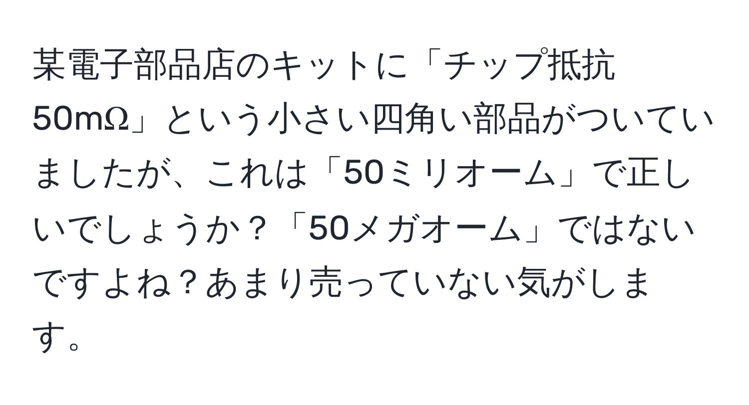 某電子部品店のキットに「チップ抵抗 50mΩ」という小さい四角い部品がついていましたが、これは「50ミリオーム」で正しいでしょうか？「50メガオーム」ではないですよね？あまり売っていない気がします。