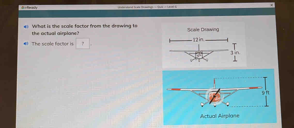 i-Ready Understand Scale Drawings — Quiz — Level G 
What is the scale factor from the drawing to 
Scale Drawing 
the actual airplane? 
4 The scale factor is ? 
Actual Airplane