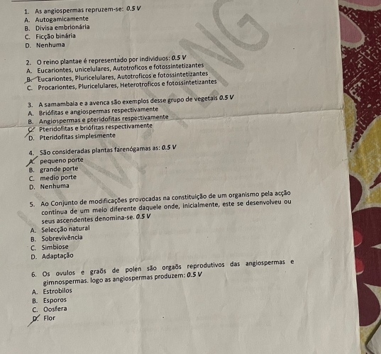 As angiospermas repruzem-se: 0.5 V
A. Autogamicamente
B. Divisa embrionária
C. Ficção binária
D. Nenhuma
2. O reino plantae é representado por individuos: 0.5 V
A. Eucariontes, unicelulares, Autotroficos e fotossintetizantes
B. Eucariontes, Pluricelulares, Autotróficos e fotossintetizantes
C. Procariontes, Pluricelulares, Heterotroficos e fotossintetizantes
3. A samambaia e a avenca são exemplos desse grupo de vegetais 0.5 V
A. Briófitas e angiospermas respectivamente
B. Angiospermas e pteridofitas respectivamente
C. Pteridofitas e briófitas respectivamente
D. Pteridofitas simplesmente
4. São consideradas plantas farenógamas as: 0.5 V
A pequeno porte
B. grande porte
C. medio porte
D. Nenhuma
5. Ao Conjunto de modificações provocadas na constituição de um organismo pela acção
contínua de um meio diferente daquele onde, inicialmente, este se desenvolveu ou
seus ascendentes denomina-se. 0.5 V
A. Selecção natural
B. Sobrevivência
C. Simbiose
D. Adaptação
6. Os ovulos e graõs de polen são orgaõs reprodutivos das angiospermas e
gimnospermas. logo as angiospermas produzem: 0.5 V
A. Estrobilos
B. Esporos
C. Oosfera
D. Flor