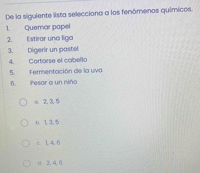 De la siguiente lista selecciona a los fenómenos químicos.
1. Quemar papel
2. Estirar una liga
3. Digerir un pastel
4. Cortarse el cabello
5. Fermentación de la uva
6. Pesar a un niño
a. 2, 3, 5
b. 1, 3, 5
c. 1, 4, 6
d. 2, 4, 6