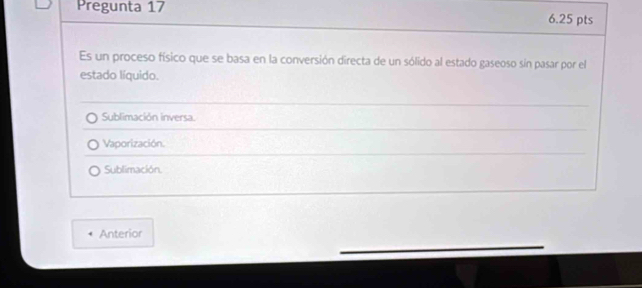 Pregunta 17 6.25 pts
Es un proceso físico que se basa en la conversión directa de un sólido al estado gaseoso sin pasar por el
estado líquido.
Sublimación inversa.
Vaporización.
Sublimación.
Anterior