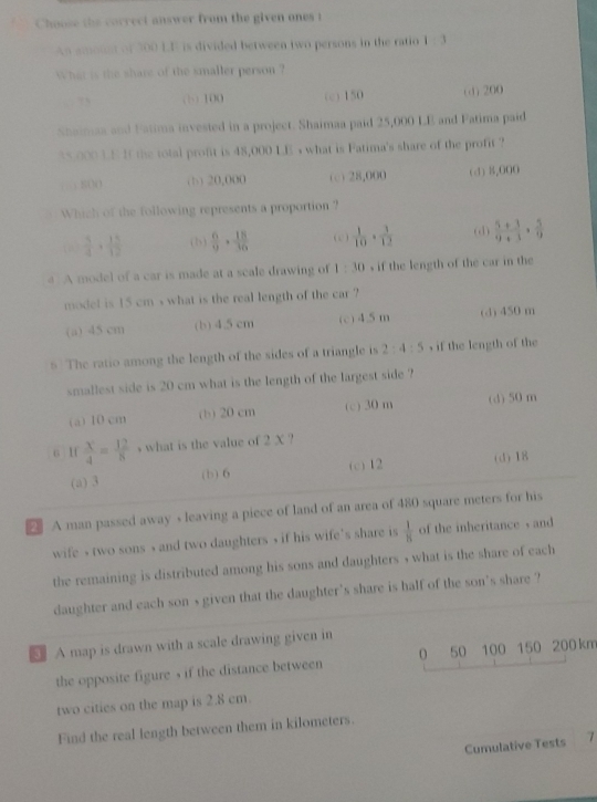 Choose the correci answer from the given ones t
An amoten of 300 LF is divided between two persons in the ratio 1 : 3
What is the share of the smaller person ?. .? () 100 (c) 150 (d) 200
Shaimax and Fatima invested in a project. Shaimaa paid 25,000 LE and Fatima paid
35,000 3.E It the total profit is 48,000 LE s what is Fatima's share of the profit ?
, , 8OO (b) 20,000 (c) 28,000 (d) 8,000
Which of the following represents a proportion ?
(  5/4 + 15/12  (b)  6/9 ·  18/36  (c )  1/10 ·  3/12  (d)  (5+3)/9+3 ·  5/9 
4 A model of a car is made at a scale drawing of 1:10 s if the length of the car in the
model is 15 cm s what is the real length of the car ?
(a) 45 cm (b) 4.5 cm (c) 4.5m (d) 450 m
s The ratio among the length of the sides of a triangle is 2:4:5 , if the length of the
smallest side is 20 cm what is the length of the largest side ?
(a) 10 cm (b) 20 cm (c) 30 m (d) 50 m
6 Hf  X/4 = 12/8  s what is the value of 2 X ?
(a) 3 (b) 6 (c) 12 (d) 18
₹ A man passed away s leaving a piece of land of an area of 480 square meters for his
wife , two sons , and two daughters , if his wife's share is  1/8  of the inheritance  and
the remaining is distributed among his sons and daughters , what is the share of each
daughter and each son s given that the daughter's share is half of the son's share ?
A map is drawn with a scale drawing given in
the opposite figure , if the distance between 0 50 100 150 200 km
two cities on the map is 2.8 cm.
Find the real length between them in kilometers.
Cumulative Tests 7