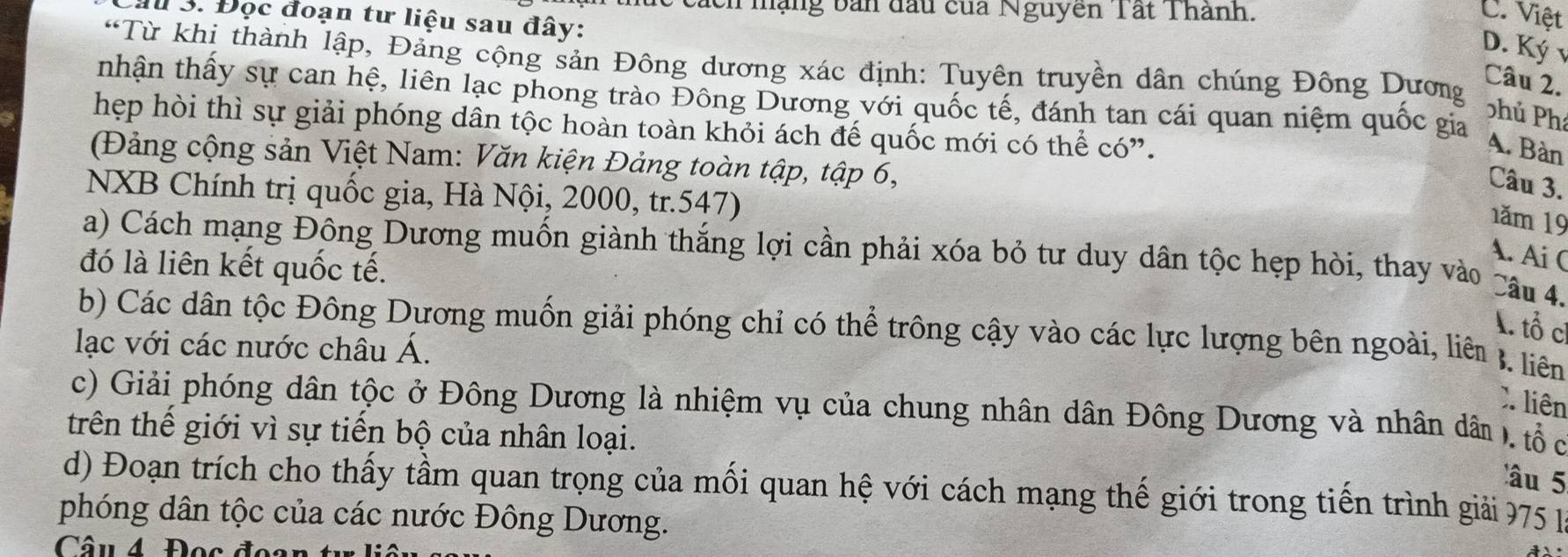 cách mạng bản đầu của Nguyen Tất Thành. C. Việt
Ấu 3. Đọc đoạn tư liệu sau đây:
D. Ký 1
“Từ khi thành lập, Đảng cộng sản Đông dương xác định: Tuyên truyền dân chúng Đông Dương
Câu 2.
tnhận thấy sự can hệ, liên lạc phong trào Đông Dương với quốc tế, đánh tan cái quan niệm quốc gia
Shủ Phí
hẹp hòi thì sự giải phóng dân tộc hoàn toàn khỏi ách đế quốc mới có thể có”.
A. Bàn
(Đảng cộng sản Việt Nam: Văn kiện Đảng toàn tập, tập 6,
Câu 3.
NXB Chính trị quốc gia, Hà Nội, 2000, tr. 547)
1ăm 19
a) Cách mạng Đông Dương muốn giành thắng lợi cần phải xóa bỏ tư duy dân tộc hẹp hòi, thay vào Câu 4.
đó là liên kết quốc tế.
A. Ai C
A. tổ c
b) Các dân tộc Đông Dương muốn giải phóng chỉ có thể trông cậy vào các lực lượng bên ngoài, liên B. liên
lạc với các nước châu Á.
X. liên
c) Giải phóng dân tộc ở Đông Dương là nhiệm vụ của chung nhân dân Đông Dương và nhân dân . tổ c
trên thế giới vì sự tiến bộ của nhân loại.
âu 5
d) Đoạn trích cho thấy tầm quan trọng của mối quan hệ với cách mạng thế giới trong tiến trình giải 775
phóng dân tộc của các nước Đông Dương.