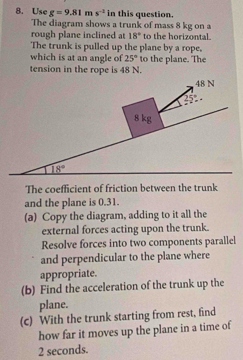 Use g=9.81ms^(-2) in this question.
The diagram shows a trunk of mass 8 kg on a
rough plane inclined at 18° to the horizontal.
The trunk is pulled up the plane by a rope,
which is at an angle of 25° to the plane. The
tension in the rope is 48 N.
The coefficient of friction between the trunk
and the plane is 0.31.
(a) Copy the diagram, adding to it all the
external forces acting upon the trunk.
Resolve forces into two components parallel
and perpendicular to the plane where
appropriate.
(b) Find the acceleration of the trunk up the
plane.
(c) With the trunk starting from rest, find
how far it moves up the plane in a time of
2 seconds.