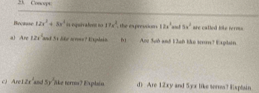 Concept: 
Because 12x^2+8x^4 is equivalent to 17x^2 , the expressions 12x^2 5x^2 are called like terms . 
a) Are 12x^2 and Sv like terms? Explain. b) Are Sab and 12ab like terms? Explain. 
c) Are 12x^2 and 5y^2) like terms? Explain. d) Are 12xy and 5yx like terms? Explain