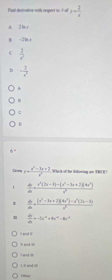 Find derivative with respect to X of y= 2/x .
A 2ln. x
B -2 ln . x
C  2/x^2 
D - 2/x^3 
A
B
C
D
6 *
Given y= (x^2-3x+2)/x^4  Which of the following are TRUE?
1  dy/dx = (x^4(2x-3)-(x^2-3x+2)(4x^3))/x^3 
Ⅱ  dy/dx = ((x^2-3x+2)(4x^3)-x^4(2x-3))/x^8 
m  dy/dx =-2x^(-3)+9x^(-4)-8x^(-5)
I and Il
II and III
I and III
l, I1 and III
Other: