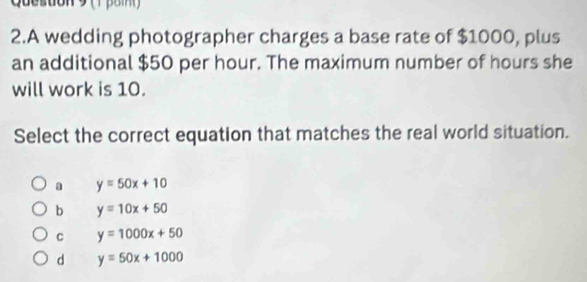 Queston 9 ( 1 poi 
2.A wedding photographer charges a base rate of $1000, plus
an additional $50 per hour. The maximum number of hours she
will work is 10.
Select the correct equation that matches the real world situation.
a y=50x+10
b y=10x+50
C y=1000x+50
d y=50x+1000