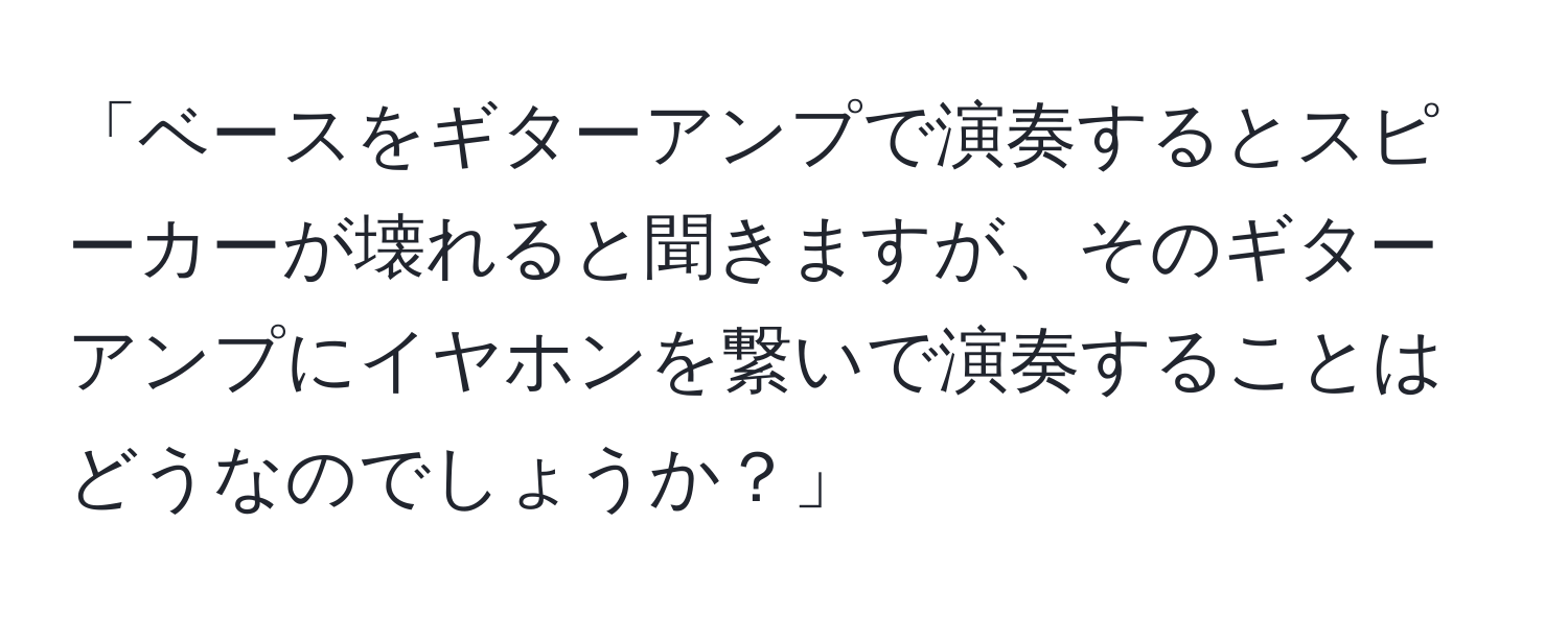 「ベースをギターアンプで演奏するとスピーカーが壊れると聞きますが、そのギターアンプにイヤホンを繋いで演奏することはどうなのでしょうか？」