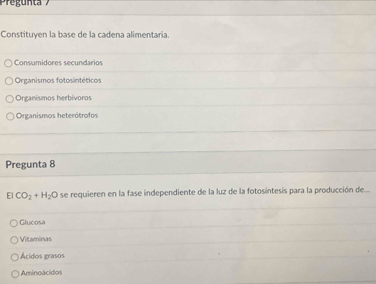 Pregunta 
Constituyen la base de la cadena alimentaria.
Consumidores secundarios
Organismos fotosintéticos
Organismos herbivoros
Organismos heterótrofos
Pregunta 8
El CO_2+H_2O se requieren en la fase independiente de la luz de la fotosíntesis para la producción de...
Glucosa
Vitaminas
Ácidos grasos
Aminoácidos