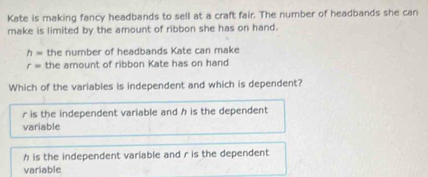 Kate is making fancy headbands to sell at a craft fair. The number of headbands she can
make is limited by the amount of ribbon she has on hand.
h= the number of headbands Kate can make
r= the amount of ribbon Kate has on hand
Which of the variables is independent and which is dependent?
r is the independent variable and h is the dependent
variable
h is the independent variable and r is the dependent
variable