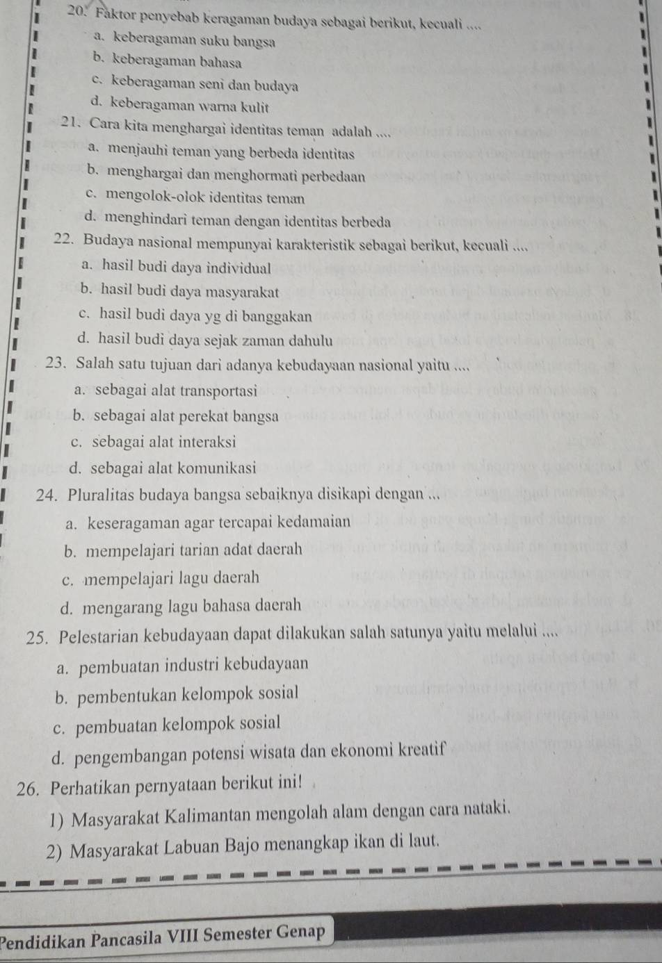 Faktor penyebab keragaman budaya sebagai berikut, kecuali ....
a. keberagaman suku bangsa
b. keberagaman bahasa
c. keberagaman seni dan budaya
d. keberagaman warna kulit
21. Cara kita menghargai identitas teman adalah ....
a. menjauhi teman yang berbeda identitas
b. menghargai dan menghormati perbedaan
c. mengolok-olok identitas teman
d. menghindari teman dengan identitas berbeda
22. Budaya nasional mempunyai karakteristik sebagai berikut, kecuali ....
a. hasil budi daya individual
b. hasil budi daya masyarakat
c. hasil budi daya yg di banggakan
d. hasil budi daya sejak zaman dahulu
23. Salah satu tujuan dari adanya kebudayaan nasional yaitu ....
a. sebagai alat transportasi
b. sebagai alat perekat bangsa
c. sebagai alat interaksi
d. sebagai alat komunikasi
24. Pluralitas budaya bangsa sebaiknya disikapi dengan ...
a. keseragaman agar tercapai kedamaian
b. mempelajari tarian adat daerah
c. mempelajari lagu daerah
d. mengarang lagu bahasa daerah
25. Pelestarian kebudayaan dapat dilakukan salah satunya yaitu melalui ....
a. pembuatan industri kebudayaan
b. pembentukan kelompok sosial
c. pembuatan kelompok sosial
d. pengembangan potensi wisata dan ekonomi kreatif
26. Perhatikan pernyataan berikut ini!
1) Masyarakat Kalimantan mengolah alam dengan cara nataki.
2) Masyarakat Labuan Bajo menangkap ikan di laut.
Pendidikan Pancasila VIII Semester Genap